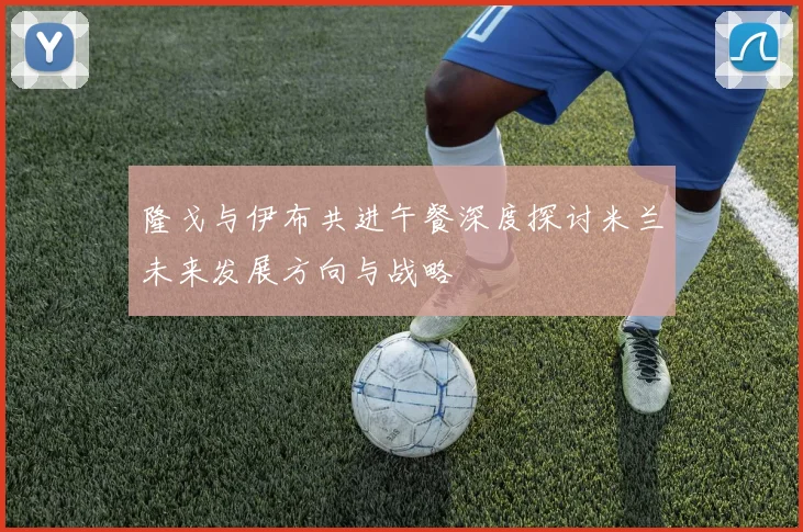 隆戈与伊布共进午餐深度探讨米兰未来发展方向与战略