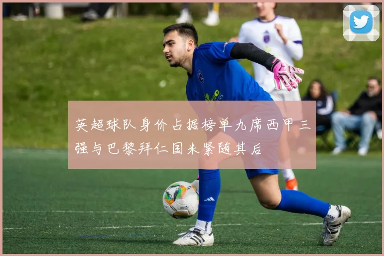 英超球队身价占据榜单九席西甲三强与巴黎拜仁国米紧随其后