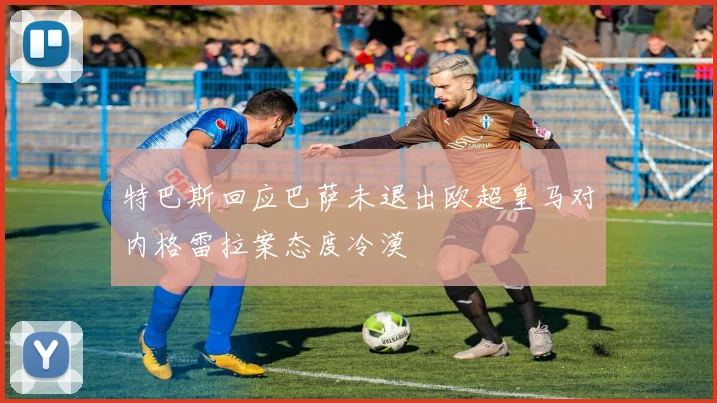 特巴斯回应巴萨未退出欧超皇马对内格雷拉案态度冷漠