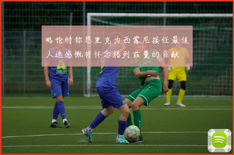 略伦特称恩里克为西蒙尼接任最佳人选感慨将怀念格列兹曼的贡献