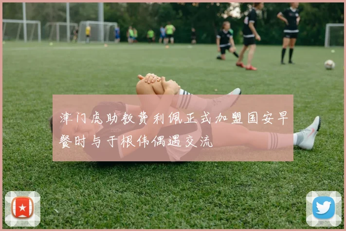 津门虎助教费利佩正式加盟国安早餐时与于根伟偶遇交流