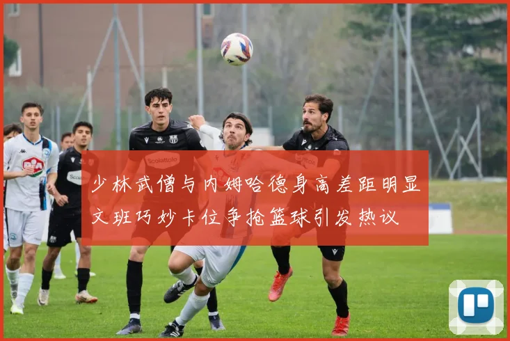 少林武僧与内姆哈德身高差距明显文班巧妙卡位争抢篮球引发热议