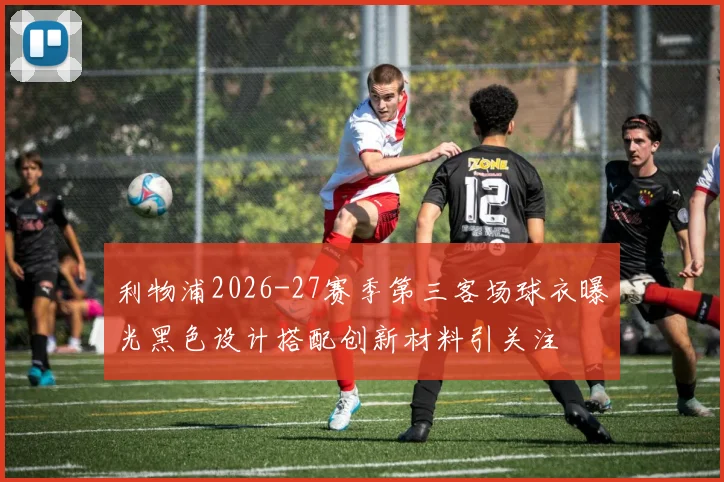 利物浦2026-27赛季第三客场球衣曝光黑色设计搭配创新材料引关注