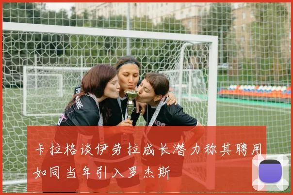 卡拉格谈伊劳拉成长潜力称其聘用如同当年引入罗杰斯