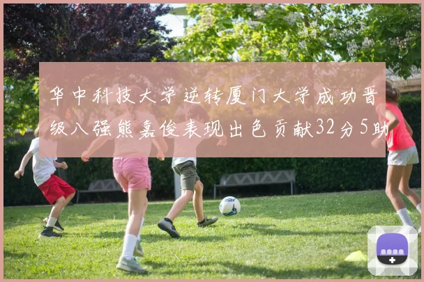 华中科技大学逆转厦门大学成功晋级八强熊嘉俊表现出色贡献32分5助攻5抢断