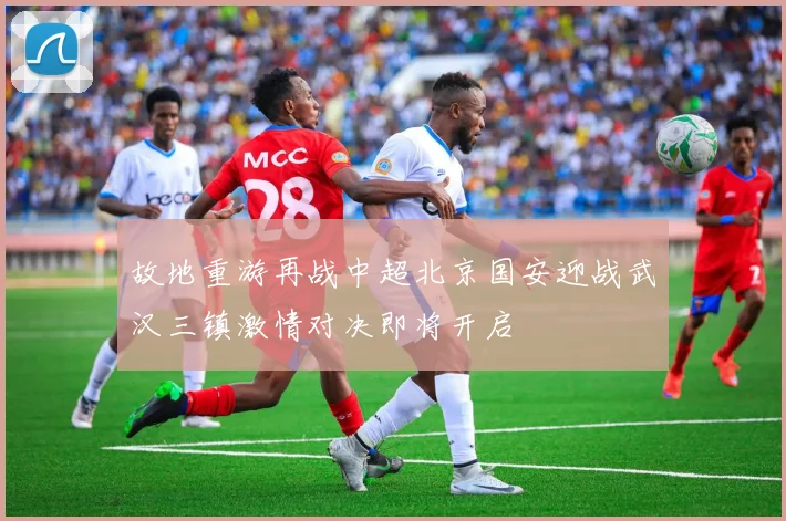 故地重游再战中超北京国安迎战武汉三镇激情对决即将开启