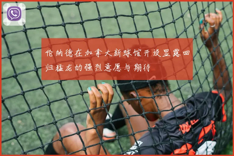 伦纳德在加拿大新球馆开设显露回归猛龙的强烈意愿与期待