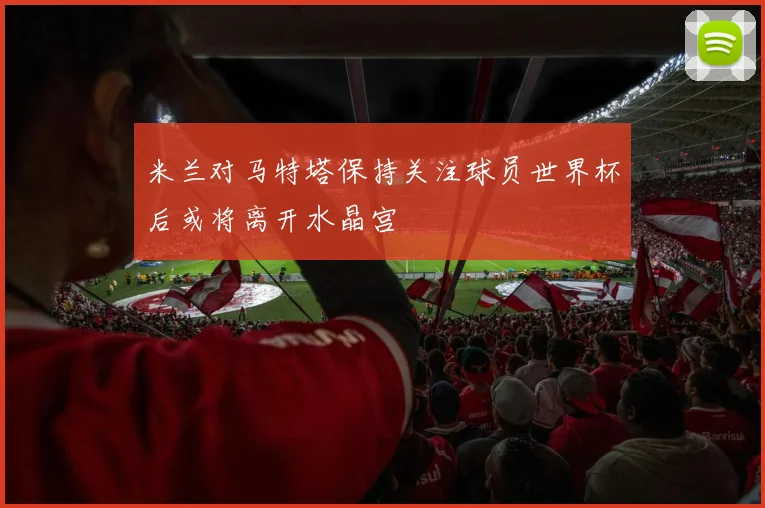 米兰对马特塔保持关注球员世界杯后或将离开水晶宫