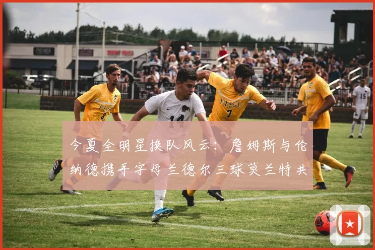 今夏全明星换队风云：詹姆斯与伦纳德携手字母兰德尔三球莫兰特共创辉煌