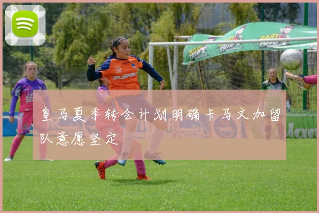 皇马夏季转会计划明确卡马文加留队意愿坚定