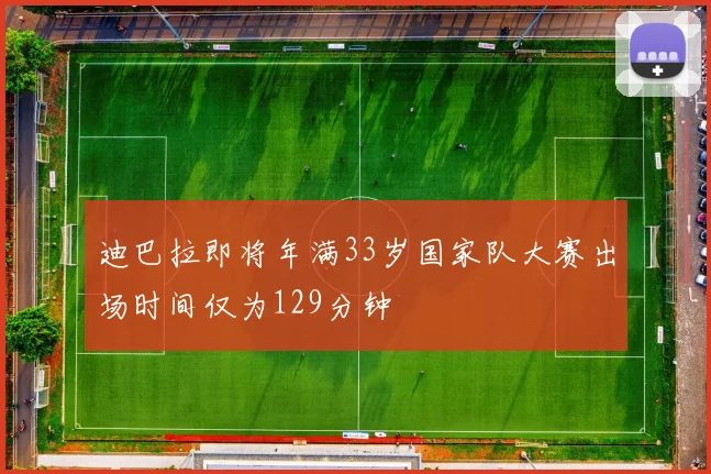迪巴拉即将年满33岁国家队大赛出场时间仅为129分钟