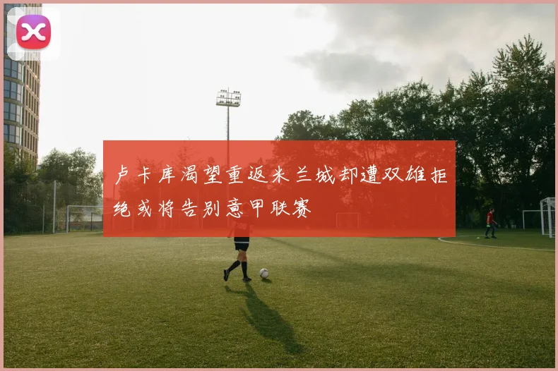 卢卡库渴望重返米兰城却遭双雄拒绝或将告别意甲联赛