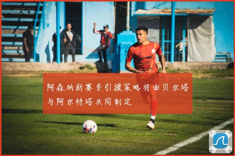 阿森纳新赛季引援策略将由贝尔塔与阿尔特塔共同制定