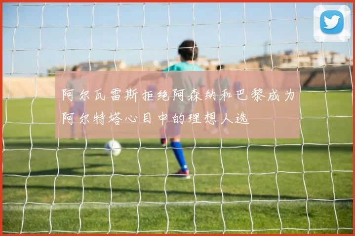 阿尔瓦雷斯拒绝阿森纳和巴黎成为阿尔特塔心目中的理想人选