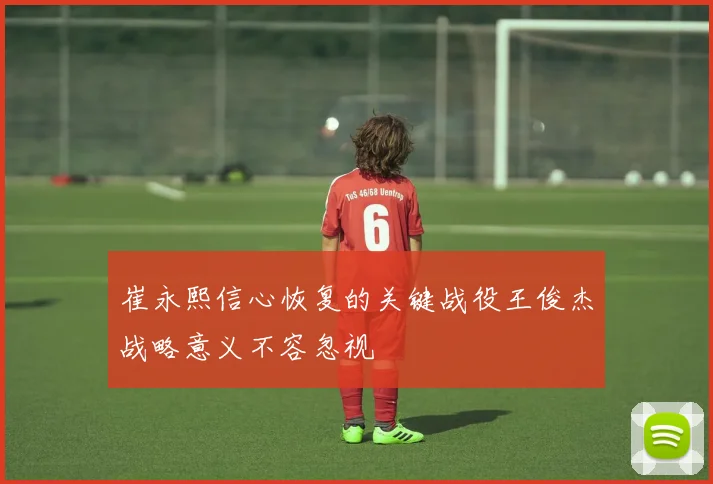 崔永熙信心恢复的关键战役王俊杰战略意义不容忽视