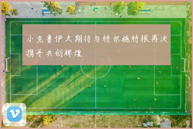 小克鲁伊夫期待与特尔施特根再次携手共创辉煌